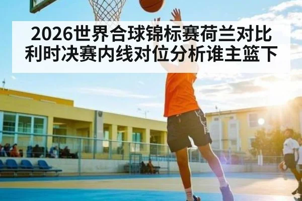 2026世界合球锦标赛荷兰对比利时决赛内线对位分析谁主篮下