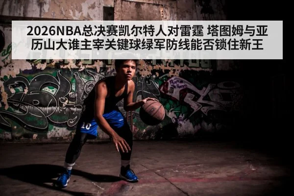 2026NBA总决赛凯尔特人对雷霆 塔图姆与亚历山大谁主宰关键球绿军防线能否锁住新王
