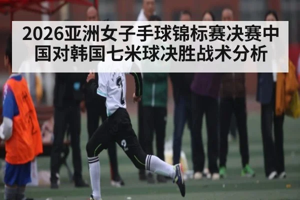 2026亚洲女子手球锦标赛决赛中国对韩国七米球决胜战术分析